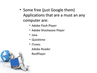 Some free (just Google them) Applications that are a must an any computer are: Adobe Flash Player Adobe Shockwave Player Java Quicktime iTunes Adobe Reader RealPlayer 