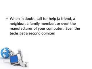 When in doubt, call for help (a friend, a neighbor, a family member, or even the manufacturer of your computer.  Even the techs get a second opinion! 