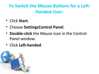 To Switch the Mouse Buttons for a Left-Handed User: Click  Start .  Choose  SettingsControl Panel .  Double-click  the Mouse icon in the Control Panel window.  Click  Left-handed .  Click  OK .  