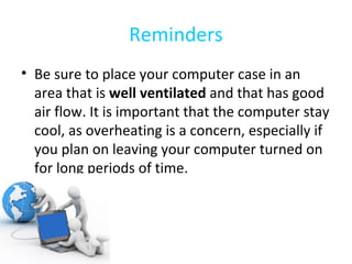 Reminders Be sure to place your computer case in an area that is  well ventilated  and that has good air flow. It is important that the computer stay cool, as overheating is a concern, especially if you plan on leaving your computer turned on for long periods of time.  