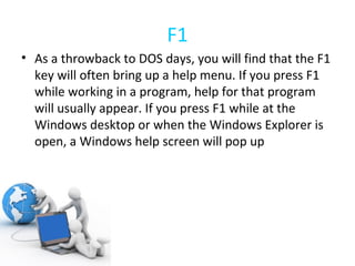 F1 As a throwback to DOS days, you will find that the F1 key will often bring up a help menu. If you press F1 while working in a program, help for that program will usually appear. If you press F1 while at the Windows desktop or when the Windows Explorer is open, a Windows help screen will pop up 