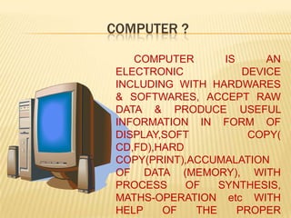 COMPUTER ?	COMPUTER IS AN ELECTRONIC DEVICE INCLUDING WITH HARDWARES & SOFTWARES, ACCEPT RAW DATA & PRODUCE USEFUL INFORMATION IN FORM OF DISPLAY,SOFT COPY( CD,FD),HARD COPY(PRINT),ACCUMALATION OF DATA (MEMORY), WITH PROCESS OF SYNTHESIS, MATHS-OPERATION etc WITH HELP OF THE PROPER COMMANDS OF USED SOFTWARES BY THE OPERATOR.