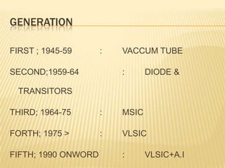 GENERATION FIRST ; 1945-59		: 	VACCUM TUBESECOND;1959-64		: 	DIODE & TRANSITORSTHIRD; 1964-75		:	MSICFORTH; 1975 >		:	VLSICFIFTH; 1990 ONWORD 	:	VLSIC+A.I