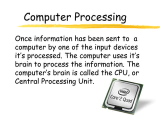 Computer Processing
Once information has been sent to a
computer by one of the input devices
it’s processed. The computer uses it’s
brain to process the information. The
computer’s brain is called the CPU, or
Central Processing Unit.
 