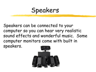 Speakers

Speakers can be connected to your
computer so you can hear very realistic
sound effects and wonderful music. Some
computer monitors come with built in
speakers.
 