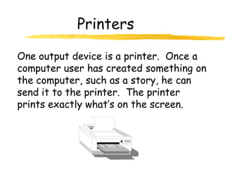 Printers

One output device is a printer. Once a
computer user has created something on
the computer, such as a story, he can
send it to the printer. The printer
prints exactly what’s on the screen.
 