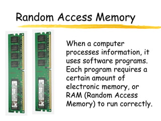 Random Access Memory

        When a computer
        processes information, it
        uses software programs.
        Each program requires a
        certain amount of
        electronic memory, or
        RAM (Random Access
        Memory) to run correctly.
 