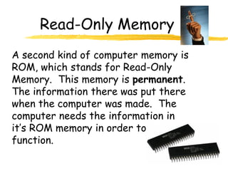 Read-Only Memory
A second kind of computer memory is
ROM, which stands for Read-Only
Memory. This memory is permanent.
The information there was put there
when the computer was made. The
computer needs the information in
it’s ROM memory in order to
function.
 