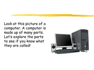 Look at this picture of a
computer. A computer is
made up of many parts.
Let’s explore the parts
to see if you know what
they are called!
 