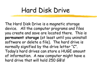 Hard Disk Drive
The Hard Disk Drive is a magnetic storage
device. All the computer programs and files
you create and save are located there. This is
permanent storage (at least until you uninstall
software or delete a file). The hard drive is
normally signified by the drive letter “C”.
Today’s hard drives can store a HUGE amount
of information. A new computer might have a
hard drive that will hold 250 GB’s!
 