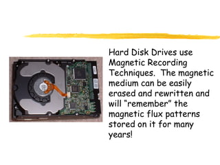Hard Disk Drives use
Magnetic Recording
Techniques. The magnetic
medium can be easily
erased and rewritten and
will “remember” the
magnetic flux patterns
stored on it for many
years!
 