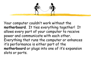 Your computer couldn’t work without the
motherboard. It ties everything together! It
allows every part of your computer to receive
power and communicate with each other.
Everything that runs the computer or enhances
it’s performance is either part of the
motherboard or plugs into one of it’s expansion
slots or ports.
 