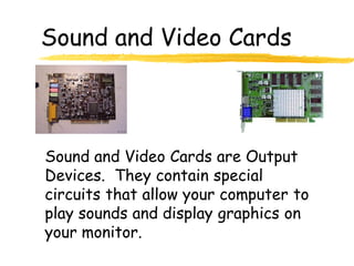 Sound and Video Cards



Sound and Video Cards are Output
Devices. They contain special
circuits that allow your computer to
play sounds and display graphics on
your monitor.
 