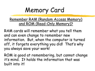 Memory Card
   Remember RAM (Random Access Memory)
       and ROM (Read-Only Memory)?
RAM cards will remember what you tell them
and can even change to remember new
information. But, when the computer is turned
off, it forgets everything you did! That’s why
you always save your work!
ROM is good at remembering, but cannot change
it’s mind. It holds the information that was
built into it!
 