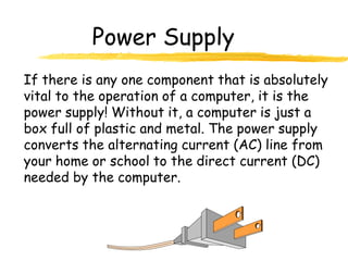 Power Supply
If there is any one component that is absolutely
vital to the operation of a computer, it is the
power supply! Without it, a computer is just a
box full of plastic and metal. The power supply
converts the alternating current (AC) line from
your home or school to the direct current (DC)
needed by the computer.
 