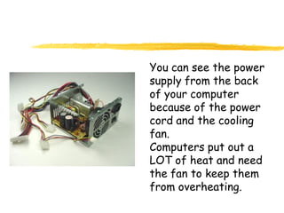 You can see the power
supply from the back
of your computer
because of the power
cord and the cooling
fan.
Computers put out a
LOT of heat and need
the fan to keep them
from overheating.
 