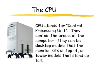 The CPU

 CPU stands for “Central
 Processing Unit”. They
 contain the brains of the
 computer. They can be
 desktop models that the
 monitor sits on top of, or
 tower models that stand up
 tall.
 