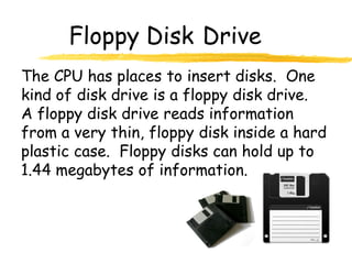 Floppy Disk Drive
The CPU has places to insert disks. One
kind of disk drive is a floppy disk drive.
A floppy disk drive reads information
from a very thin, floppy disk inside a hard
plastic case. Floppy disks can hold up to
1.44 megabytes of information.
 