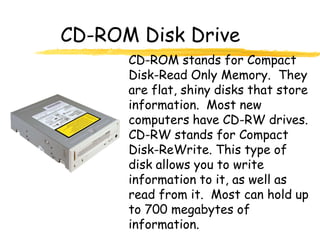 CD-ROM Disk Drive
      CD-ROM stands for Compact
      Disk-Read Only Memory. They
      are flat, shiny disks that store
      information. Most new
      computers have CD-RW drives.
      CD-RW stands for Compact
      Disk-ReWrite. This type of
      disk allows you to write
      information to it, as well as
      read from it. Most can hold up
      to 700 megabytes of
      information.
 