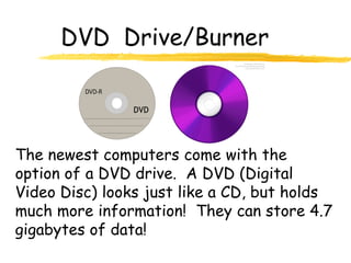 DVD Drive/Burner



The newest computers come with the
option of a DVD drive. A DVD (Digital
Video Disc) looks just like a CD, but holds
much more information! They can store 4.7
gigabytes of data!
 