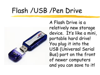 Flash /USB /Pen Drive
           A Flash Drive is a
           relatively new storage
           device. It’s like a mini,
           portable hard drive!
           You plug it into the
           USB (Universal Serial
           Bus) port on the front
           of newer computers
           and you can save to it!
 