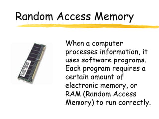 Random Access Memory When a computer processes information, it uses software programs.  Each program requires a certain amount of electronic memory, or RAM (Random Access Memory) to run correctly. 