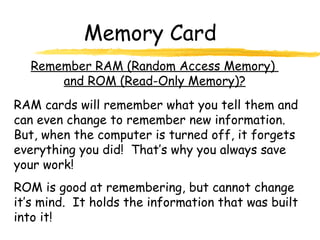 Memory Card RAM cards will remember what you tell them and can even change to remember new information.  But, when the computer is turned off, it forgets everything you did!  That’s why you always save your work! ROM is good at remembering, but cannot change it’s mind.  It holds the information that was built into it! Remember RAM (Random Access Memory)  and ROM (Read-Only Memory)? 