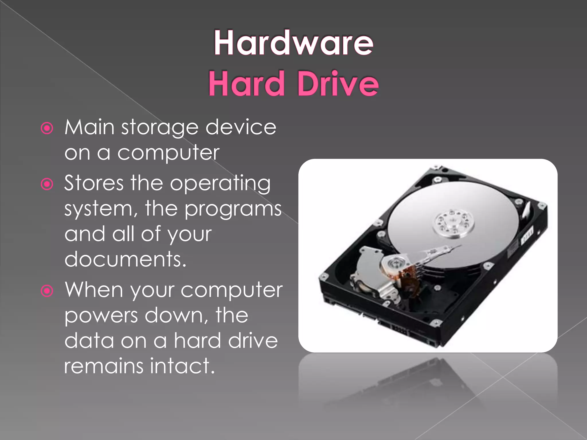    Main storage device
    on a computer
   Stores the operating
    system, the programs
    and all of your
    documents.
   When your computer
    powers down, the
    data on a hard drive
    remains intact.
 