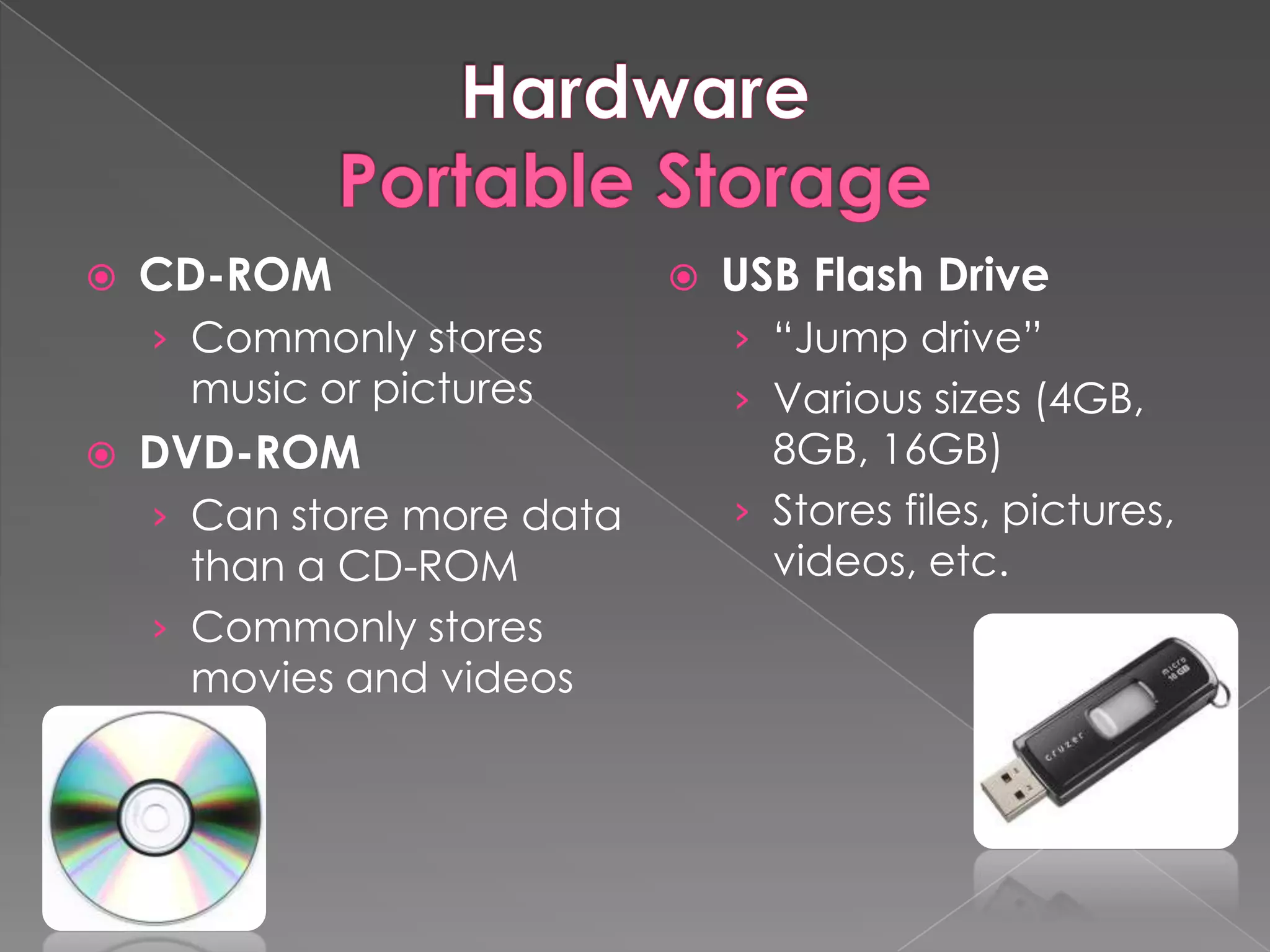    CD-ROM                     USB Flash Drive
    › Commonly stores           › “Jump drive”
     music or pictures          › Various sizes (4GB,
   DVD-ROM                       8GB, 16GB)
    › Can store more data       › Stores files, pictures,
      than a CD-ROM               videos, etc.
    › Commonly stores
      movies and videos
 