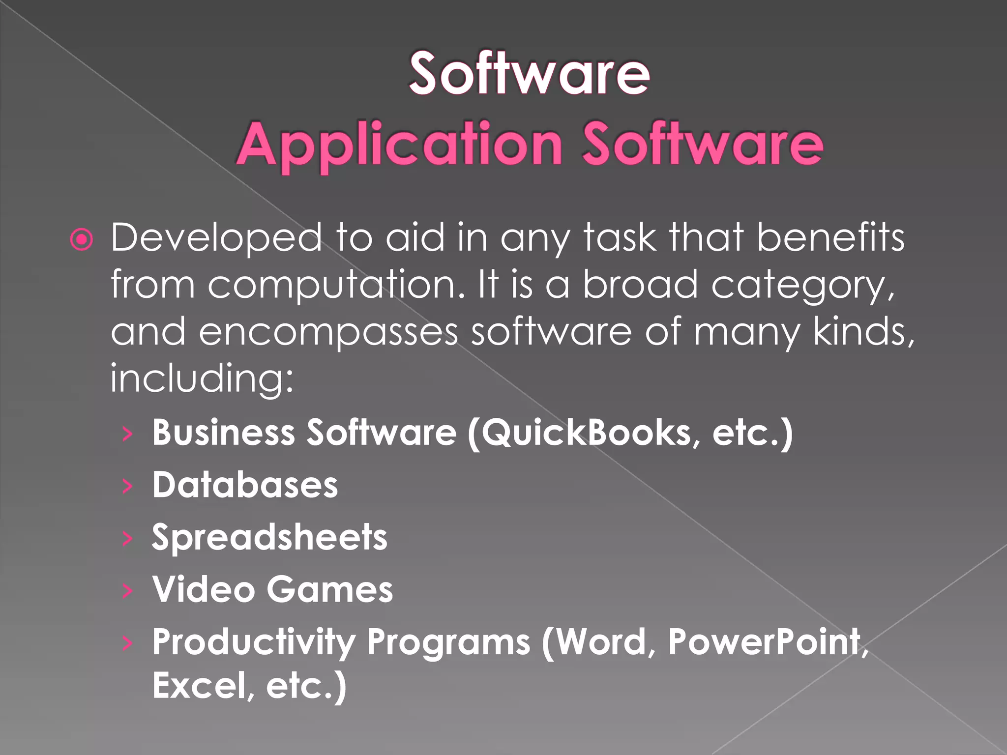    Developed to aid in any task that benefits
    from computation. It is a broad category,
    and encompasses software of many kinds,
    including:
    › Business Software (QuickBooks, etc.)
    › Databases
    › Spreadsheets
    › Video Games
    › Productivity Programs (Word, PowerPoint,
      Excel, etc.)
 