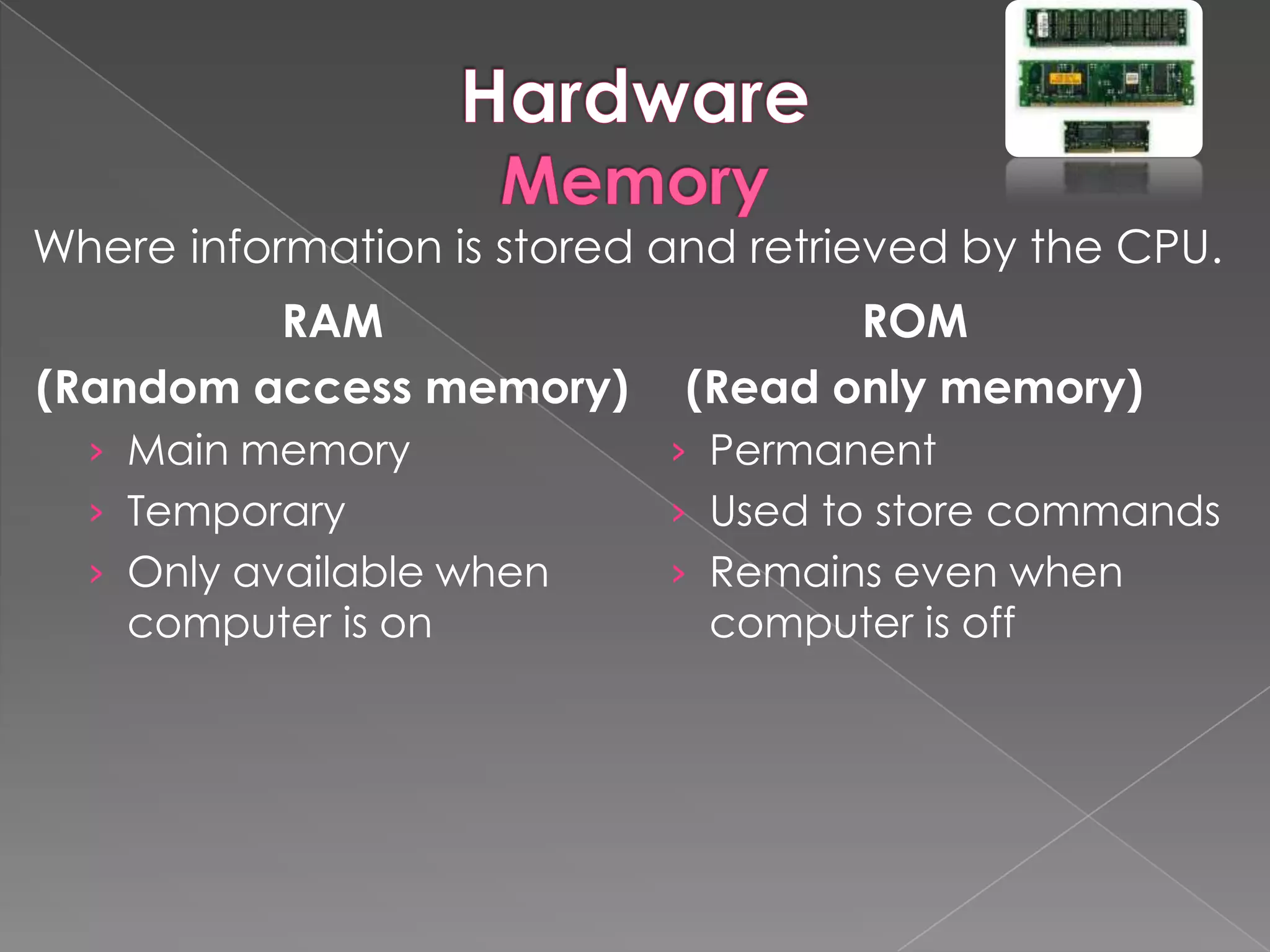 Where information is stored and retrieved by the CPU.
         RAM                        ROM
(Random access memory)       (Read only memory)
  › Main memory             › Permanent
  › Temporary               › Used to store commands
  › Only available when     › Remains even when
    computer is on            computer is off
 