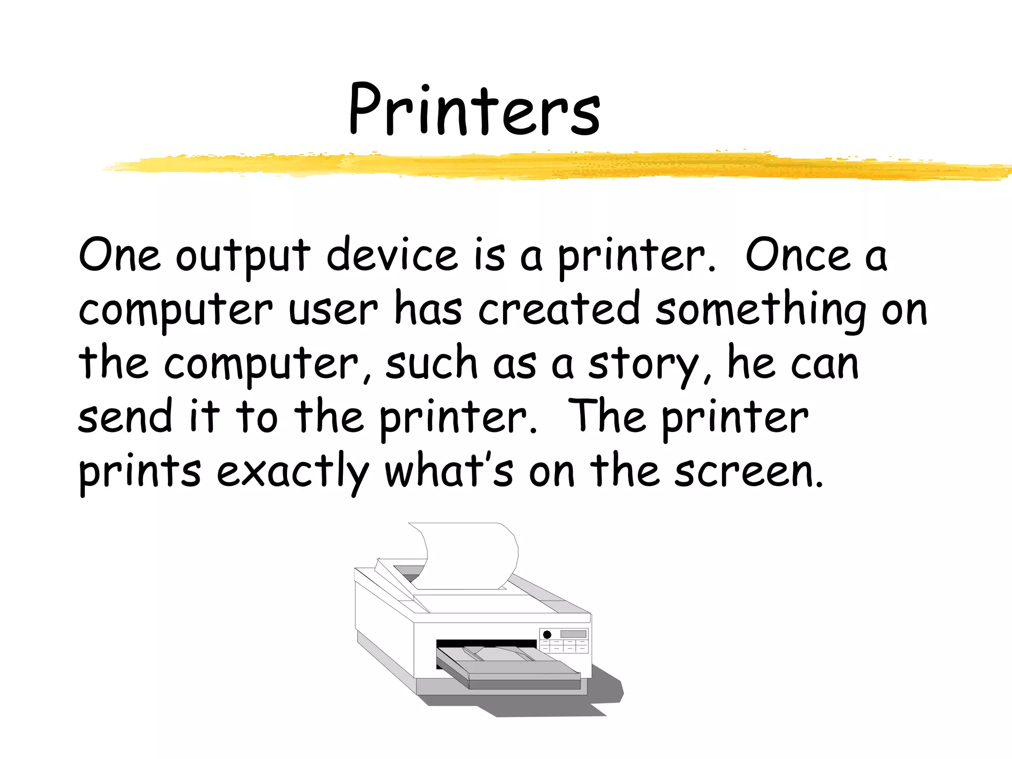 Printers
One output device is a printer. Once a
computer user has created something on
the computer, such as a story, he can
send it to the printer. The printer
prints exactly what’s on the screen.
 