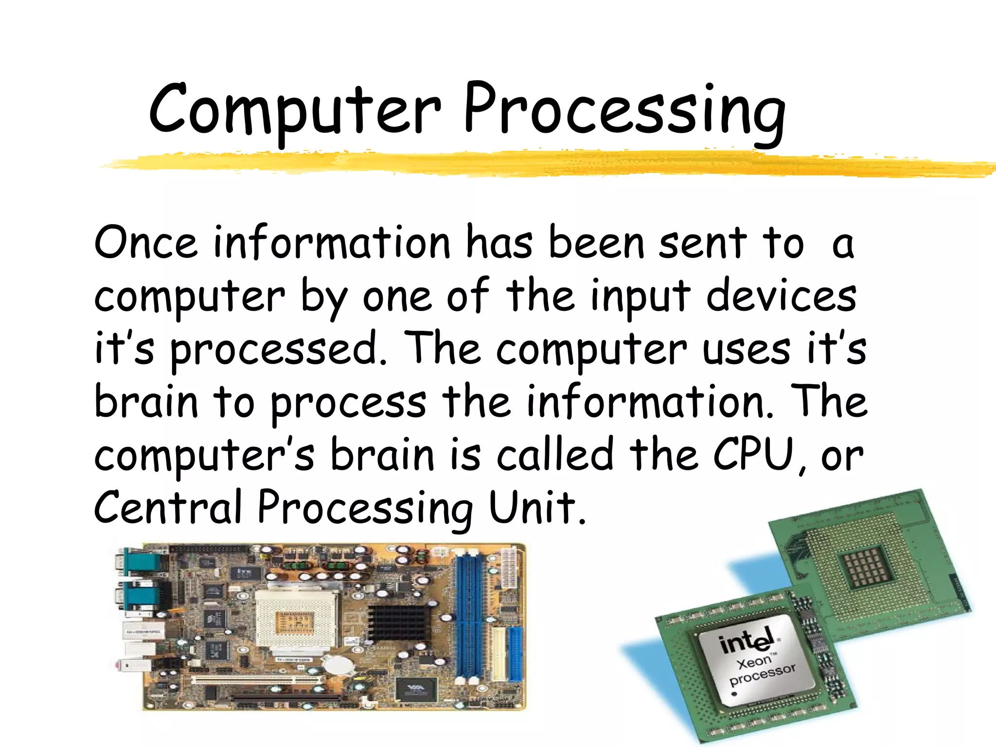 Computer Processing
Once information has been sent to a
computer by one of the input devices
it’s processed. The computer uses it’s
brain to process the information. The
computer’s brain is called the CPU, or
Central Processing Unit.
 