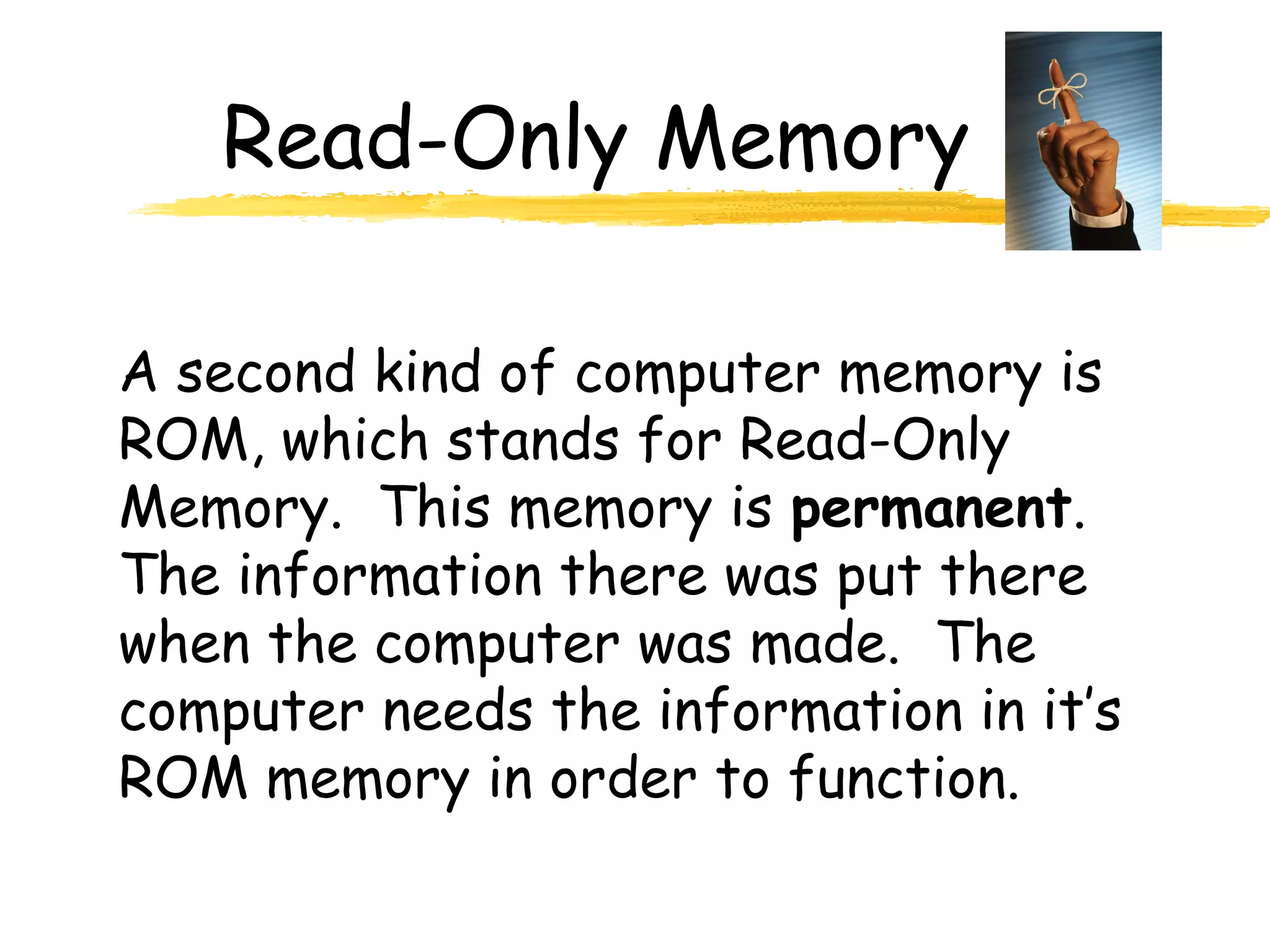 Read-Only Memory
A second kind of computer memory is
ROM, which stands for Read-Only
Memory. This memory is permanent.
The information there was put there
when the computer was made. The
computer needs the information in it’s
ROM memory in order to function.
 