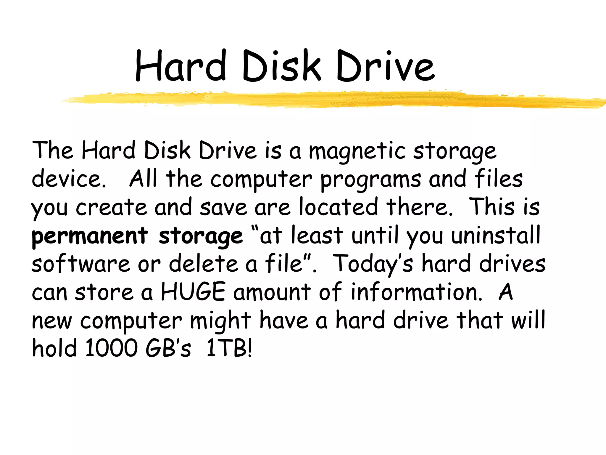 Hard Disk Drive
The Hard Disk Drive is a magnetic storage
device. All the computer programs and files
you create and save are located there. This is
permanent storage “at least until you uninstall
software or delete a file”. Today’s hard drives
can store a HUGE amount of information. A
new computer might have a hard drive that will
hold 1000 GB’s 1TB!
 