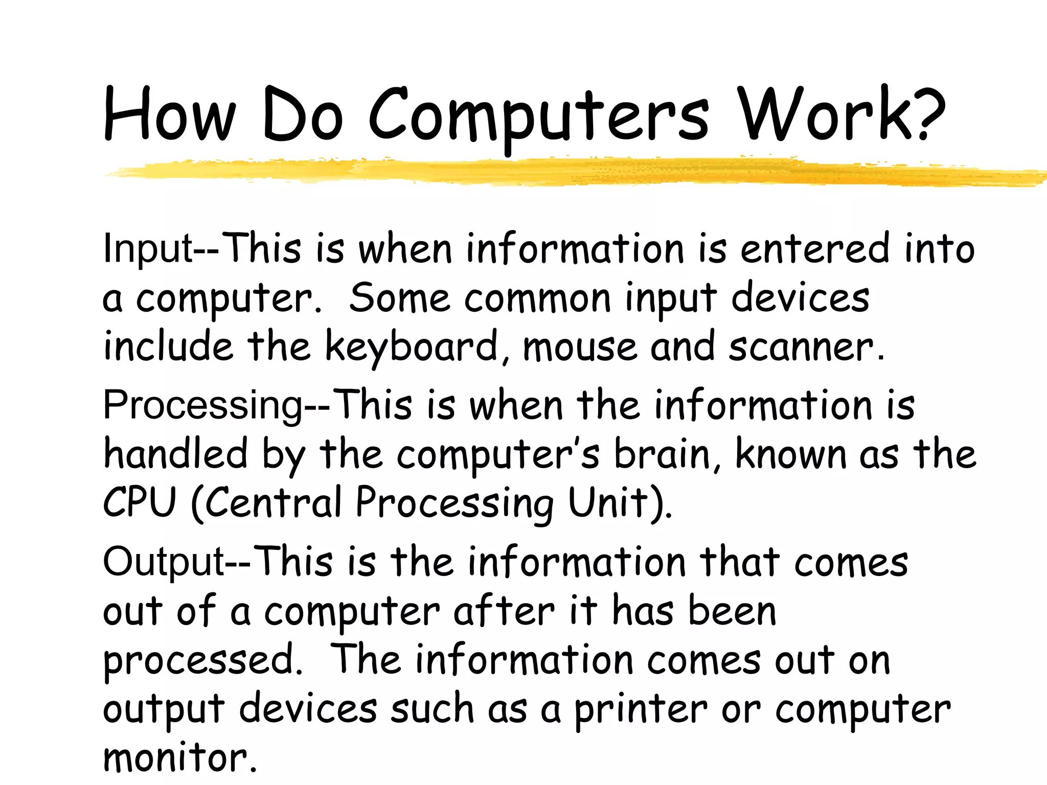 How Do Computers Work?
Input--This is when information is entered into
a computer. Some common input devices
include the keyboard, mouse and scanner.
Processing--This is when the information is
handled by the computer’s brain, known as the
CPU (Central Processing Unit).
Output--This is the information that comes
out of a computer after it has been
processed. The information comes out on
output devices such as a printer or computer
monitor.
 