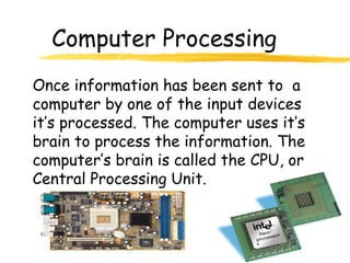 Computer Processing
Once information has been sent to a
computer by one of the input devices
it’s processed. The computer uses it’s
brain to process the information. The
computer’s brain is called the CPU, or
Central Processing Unit.
 