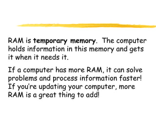 RAM is temporary memory. The computer
holds information in this memory and gets
it when it needs it.
If a computer has more RAM, it can solve
problems and process information faster!
If you’re updating your computer, more
RAM is a great thing to add!
 