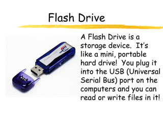 Flash Drive
A Flash Drive is a
storage device. It’s
like a mini, portable
hard drive! You plug it
into the USB (Universal
Serial Bus) port on the
computers and you can
read or write files in it!
 