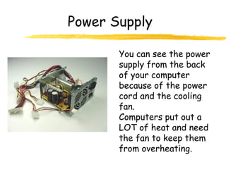 You can see the power
supply from the back
of your computer
because of the power
cord and the cooling
fan.
Computers put out a
LOT of heat and need
the fan to keep them
from overheating.
Power Supply
 