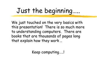 Just the beginning…..
We just touched on the very basics with
this presentation! There is so much more
to understanding computers. There are
books that are thousands of pages long
that explain how they work ..
Keep computing…..!
 