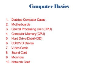 ComputerBasics
1. Desktop Computer Cases
2. Motherboards
3. Central Processing Unit (CPU)
4. Computer Memory(CPU)
5. Hard DriveDisk(HDD)
6. CD/DVD Drives
7. Video Cards
8. Sound Card
9. Monitors
10. Network Card
 