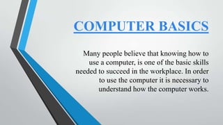 COMPUTER BASICS
Many people believe that knowing how to
use a computer, is one of the basic skills
needed to succeed in the workplace. In order
to use the computer it is necessary to
understand how the computer works.

 