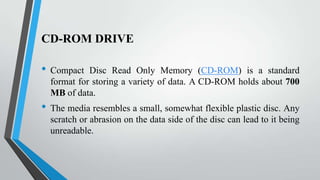 CD-ROM DRIVE

•

•

Compact Disc Read Only Memory (CD-ROM) is a standard
format for storing a variety of data. A CD-ROM holds about 700
MB of data.

The media resembles a small, somewhat flexible plastic disc. Any
scratch or abrasion on the data side of the disc can lead to it being
unreadable.

 