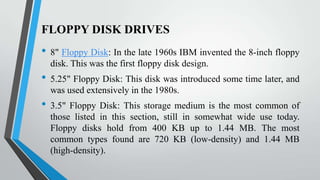 FLOPPY DISK DRIVES

•

•
•

8" Floppy Disk: In the late 1960s IBM invented the 8-inch floppy
disk. This was the first floppy disk design.
5.25" Floppy Disk: This disk was introduced some time later, and
was used extensively in the 1980s.
3.5" Floppy Disk: This storage medium is the most common of
those listed in this section, still in somewhat wide use today.
Floppy disks hold from 400 KB up to 1.44 MB. The most
common types found are 720 KB (low-density) and 1.44 MB
(high-density).

 