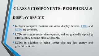 CLASS 3 COMPONENTS: PERIPHERALS
DISPLAY DEVICE

• Includes computer monitors and other display devices. CRTs and
LCDs are common.

• LCDs are a more recent development, and are gradually replacing
CRTs as they become more affordable.

• LCD's

in addition to being lighter also use less energy and
generate less heat.

 