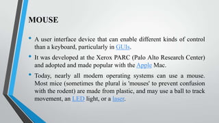 MOUSE

•
•

•

A user interface device that can enable different kinds of control
than a keyboard, particularly in GUIs.
It was developed at the Xerox PARC (Palo Alto Research Center)
and adopted and made popular with the Apple Mac.
Today, nearly all modern operating systems can use a mouse.
Most mice (sometimes the plural is 'mouses' to prevent confusion
with the rodent) are made from plastic, and may use a ball to track
movement, an LED light, or a laser.

 