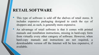 RETAIL SOFTWARE

•
•

This type of software is sold off the shelves of retail stores. It
includes expensive packaging designed to catch the eye of
shoppers and, as such, is generally more expensive.
An advantage of retail software is that it comes with printed
manuals and installation instructions, missing in hard-copy form
from virtually every other category of software. However, when
hard-copy manuals and instructions are not required, a
downloadable version off the Internet will be less expensive, if
available.

 