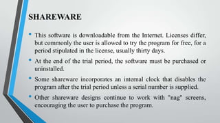 SHAREWARE

•
•
•

•

This software is downloadable from the Internet. Licenses differ,
but commonly the user is allowed to try the program for free, for a
period stipulated in the license, usually thirty days.
At the end of the trial period, the software must be purchased or
uninstalled.
Some shareware incorporates an internal clock that disables the
program after the trial period unless a serial number is supplied.

Other shareware designs continue to work with "nag" screens,
encouraging the user to purchase the program.

 