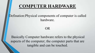 COMPUTER HARDWARE
Defination:Physical components of computer is called
hardware.
OR

Basically Computer hardware refers to the physical
aspects of the computer; the computer parts that are
tangible and can be touched.

 